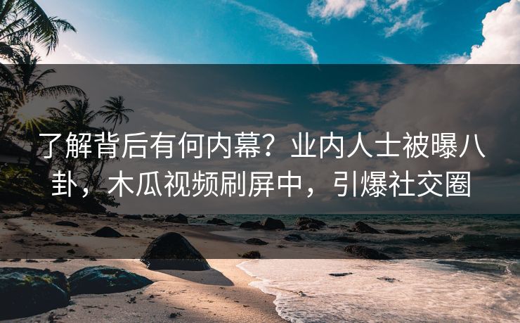 了解背后有何内幕？业内人士被曝八卦，木瓜视频刷屏中，引爆社交圈