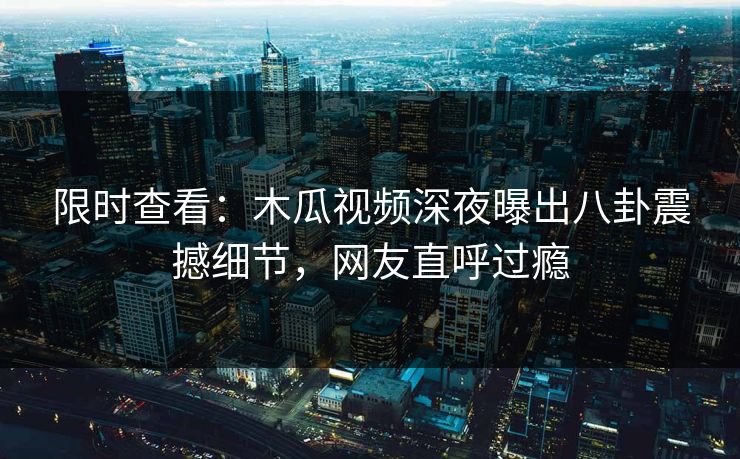 限时查看：木瓜视频深夜曝出八卦震撼细节，网友直呼过瘾
