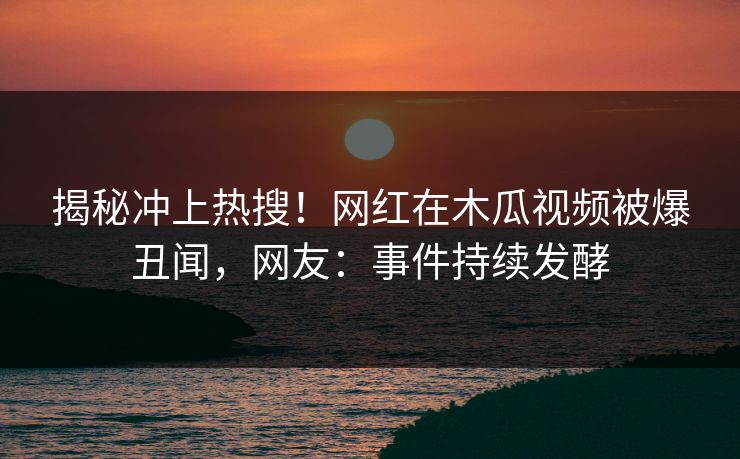 揭秘冲上热搜！网红在木瓜视频被爆丑闻，网友：事件持续发酵
