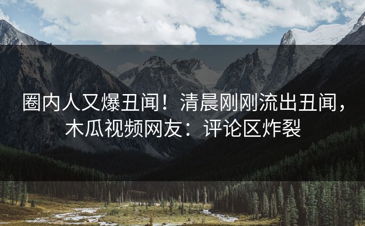 圈内人又爆丑闻！清晨刚刚流出丑闻，木瓜视频网友：评论区炸裂
