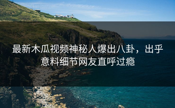 最新木瓜视频神秘人爆出八卦，出乎意料细节网友直呼过瘾