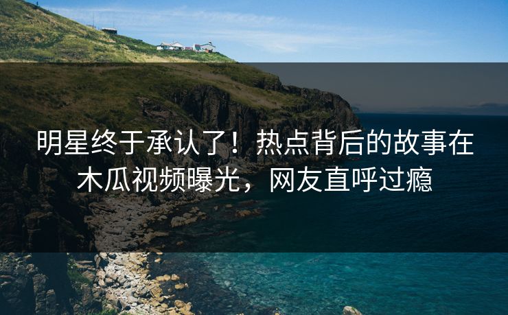 明星终于承认了！热点背后的故事在木瓜视频曝光，网友直呼过瘾
