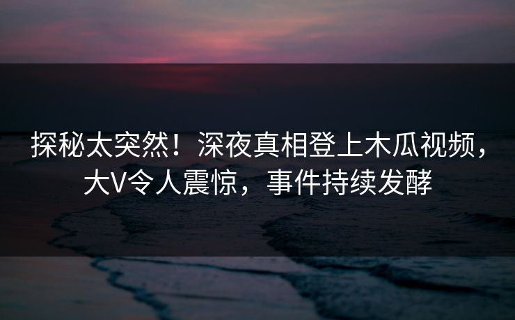 探秘太突然！深夜真相登上木瓜视频，大V令人震惊，事件持续发酵