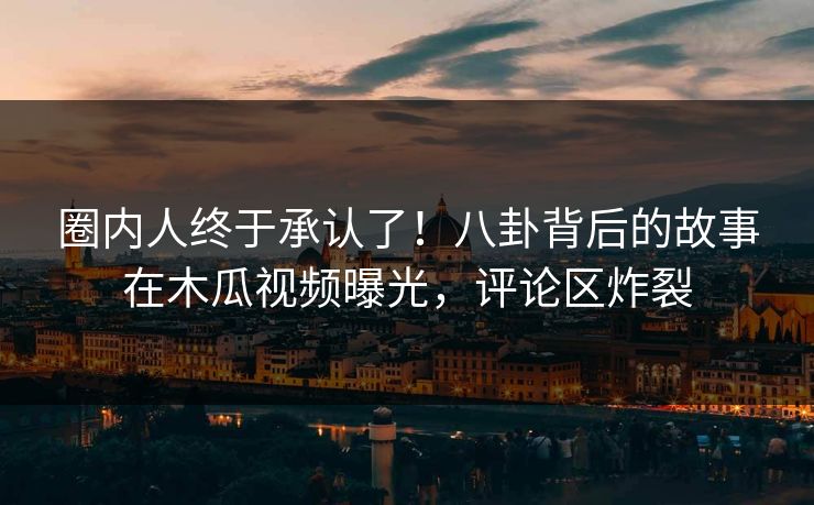 圈内人终于承认了！八卦背后的故事在木瓜视频曝光，评论区炸裂