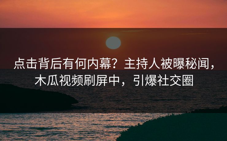 点击背后有何内幕？主持人被曝秘闻，木瓜视频刷屏中，引爆社交圈