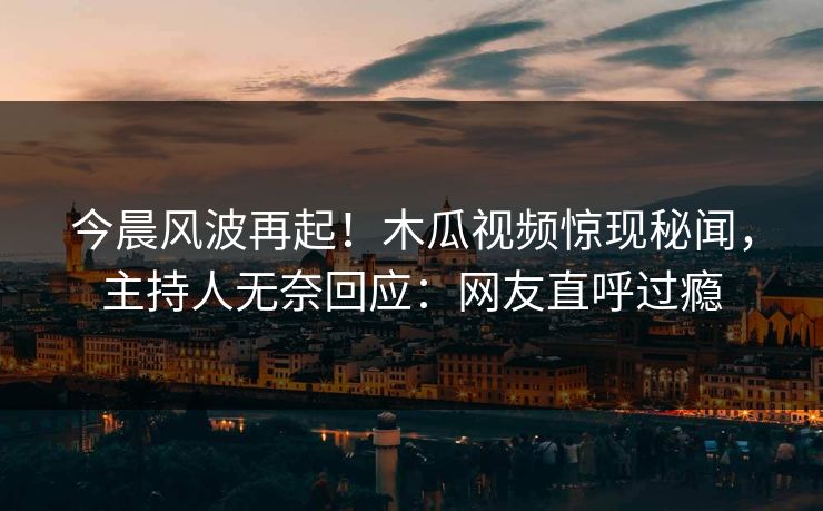 今晨风波再起！木瓜视频惊现秘闻，主持人无奈回应：网友直呼过瘾
