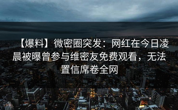 【爆料】微密圈突发：网红在今日凌晨被曝曾参与维密友免费观看，无法置信席卷全网