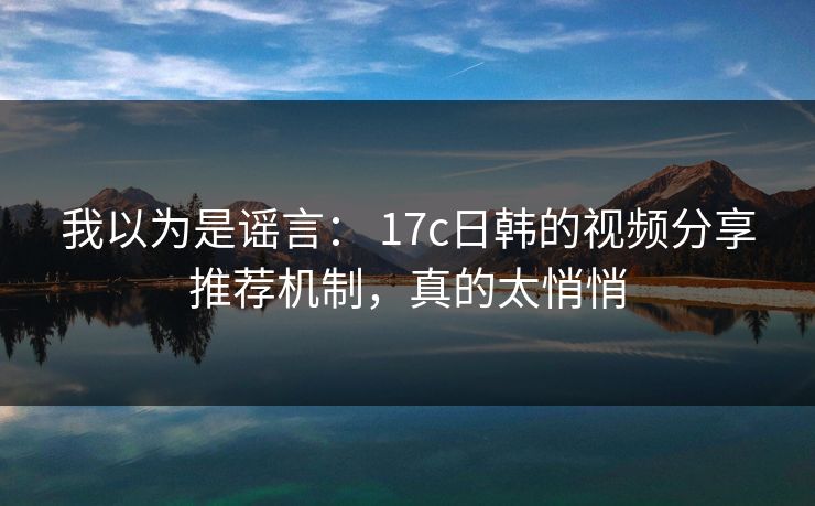 我以为是谣言: 17c日韩的视频分享推荐机制,真的太悄悄
