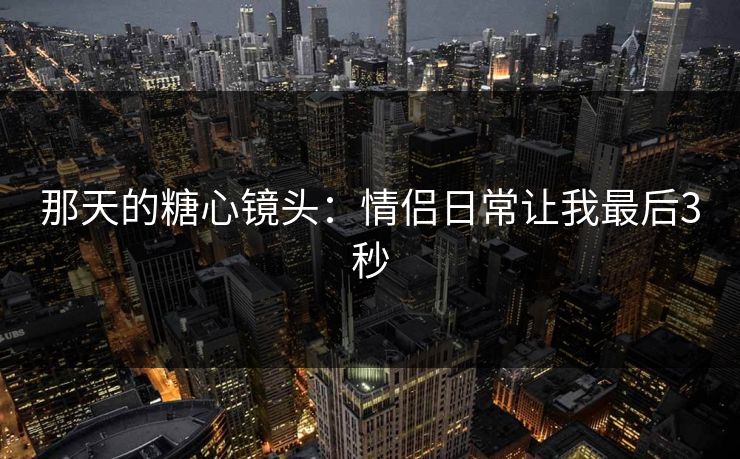 那天的糖心镜头：情侣日常让我最后3秒